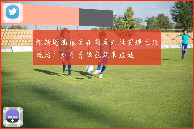维斯塔潘能否在匈牙利站实现主场统治?红牛升级包效果成谜