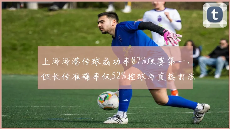 上海海港传球成功率87%联赛第一,但长传准确率仅52%控球与直接打法碰撞