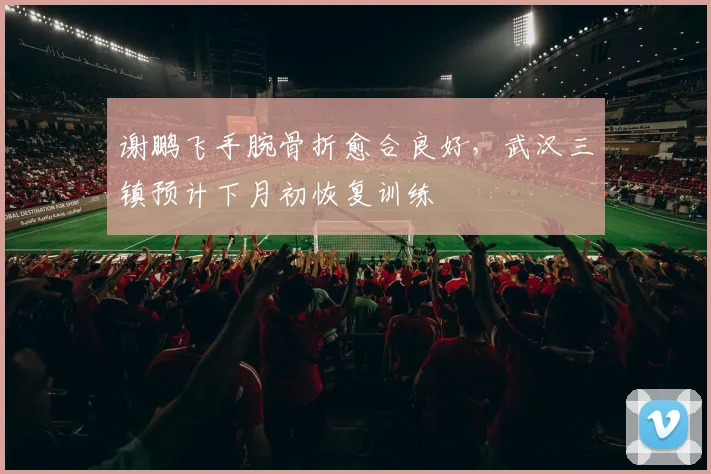 谢鹏飞手腕骨折愈合良好,武汉三镇预计下月初恢复训练