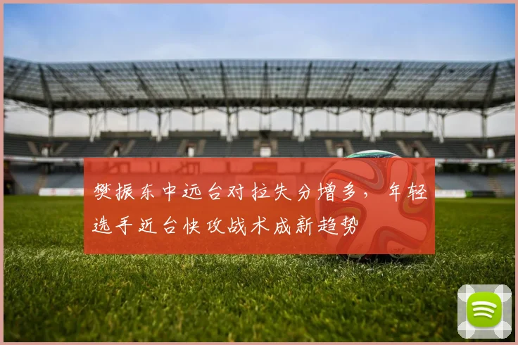 樊振东中远台对拉失分增多,年轻选手近台快攻战术成新趋势