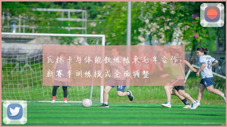瓦林卡与体能教练结束七年合作,新赛季训练模式全面调整