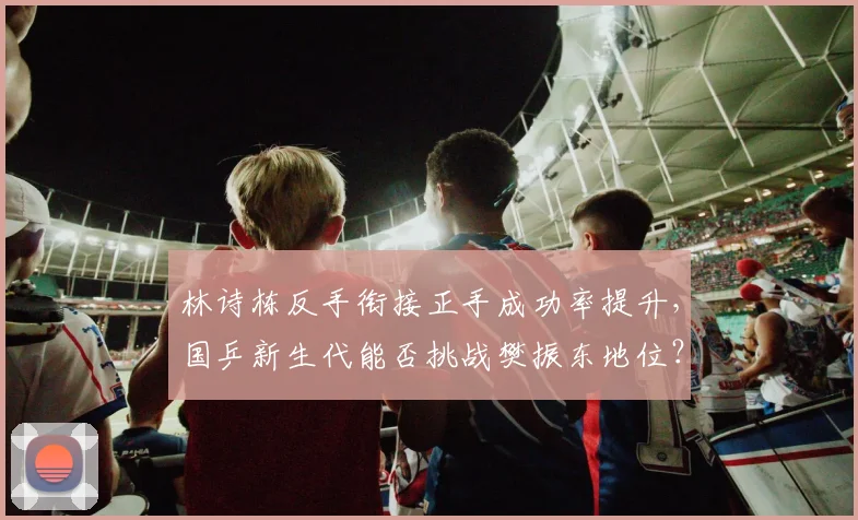 林诗栋反手衔接正手成功率提升，国乒新生代能否挑战樊振东地位？