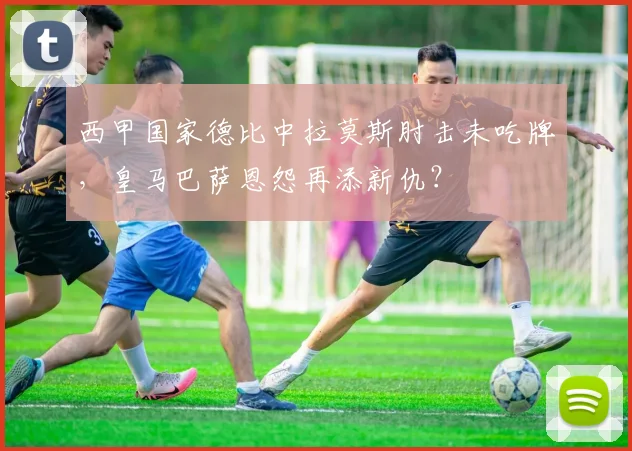 西甲国家德比中拉莫斯肘击未吃牌,皇马巴萨恩怨再添新仇?