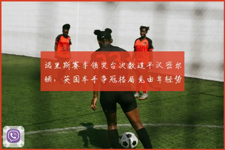 诺里斯赛季领奖台次数追平汉密尔顿,英国车手争冠格局竟由年轻势力主导