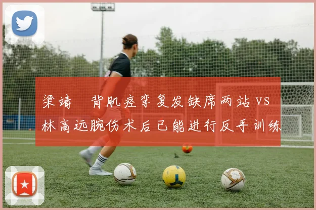 梁靖崑背肌痉挛复发缺席两站 vs 林高远腕伤术后已能进行反手训练,国乒中生代复出步伐分化
