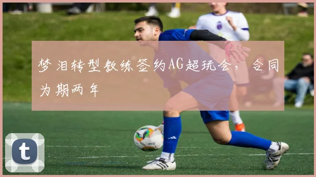 梦泪转型教练签约AG超玩会,合同为期两年