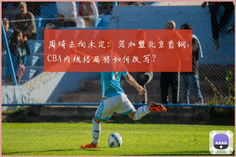 周琦去向未定:若加盟北京首钢,CBA内线格局将如何改写?
