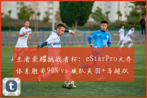 王者荣耀挑战者杯:eStarPro大乔体系胜率90% vs 狼队关羽+马超双边,体系克制如何破解?