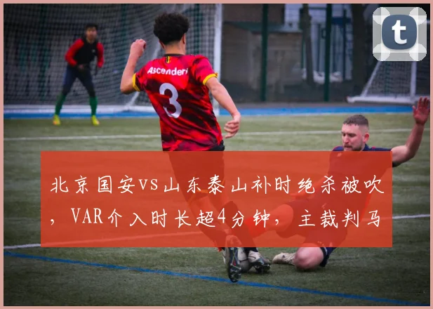 北京国安vs山东泰山补时绝杀被吹,VAR介入时长超4分钟,主裁判马宁遭双方球员围攻