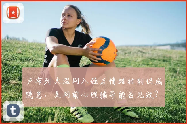 卢布列夫温网八强后情绪控制仍成隐患,美网前心理辅导能否见效?